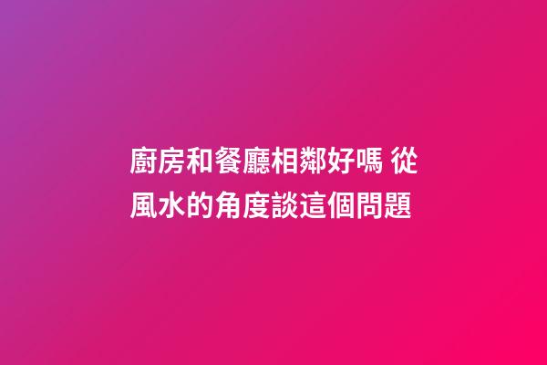 廚房和餐廳相鄰好嗎 從風水的角度談這個問題